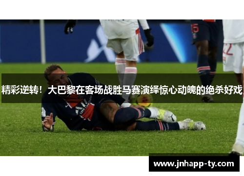 精彩逆转！大巴黎在客场战胜马赛演绎惊心动魄的绝杀好戏